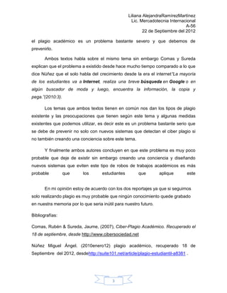 Liliana AlejandraRamírezMartínez
                                                    Lic. Mercadotecnia Internacional
                                                                               A-56
                                                          22 de Septiembre del 2012

el plagio académico es un problema bastante severo y que debemos de
prevenirlo.

       Ambos textos habla sobre el mismo tema sin embargo Comas y Sureda
explican que el problema a existido desde hace mucho tiempo comparado a lo que
dice Núñez que el solo habla del crecimiento desde la era el internet“La mayoría
de los estudiantes va a Internet, realiza una breve búsqueda en Google o en
algún buscador de moda y luego, encuentra la información, la copia y
pega.”(2010:3).

       Los temas que ambos textos tienen en común nos dan los tipos de plagio
existente y las preocupaciones que tienen según este tema y algunas medidas
existentes que podemos utilizar, es decir este es un problema bastante serio que
se debe de prevenir no solo con nuevos sistemas que detectan el ciber plagio si
no también creando una conciencia sobre este tema.

       Y finalmente ambos autores concluyen en que este problema es muy poco
probable que deje de existir sin embargo creando una conciencia y diseñando
nuevos sistemas que eviten este tipo de robos de trabajos académicos es más
probable          que     los       estudiantes        que        aplique      este


       En mi opinión estoy de acuerdo con los dos reportajes ya que si seguimos
solo realizando plagio es muy probable que ningún conocimiento quede grabado
en nuestra memoria por lo que seria inútil para nuestro futuro.

Bibliografías:

Comas, Rubén & Sureda, Jaume, (2007), Ciber-Plagio Académico. Recuperado el
18 de septiembre, desde http://www.cibersociedad.net

Núñez Miguel Ángel. (2010enero12) plagio académico, recuperado 18 de
Septiembre del 2012, desdehttp://suite101.net/article/plagio-estudiantil-a8381 .




                                         3
 