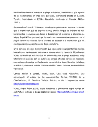 herramientas de evitar y detectar el plagio académico, mencionando que algunas
de las herramientas en línea son: Educared, instrumento creado en España,
Turnitin, desarrollado en EE.UU. Compilatio, producido en Francia. (Núñez,
2010:3).

Para concluir Comas R, Y Sureda J. concluyen expresando en forma de puntos en
que la información que se dispone es muy amplia aunque se requiere de mas
herramientas y estudios para llegar a desaparecer el problema, a diferencia de
Miguel Ángel Núñez que concluye de una forma mas concreta expresando que el
plagio siempre ha existido por la facilidad de acceder a la información que los
medios proporcionan por lo que se debe estar alerta.

En lo personal creo que la información que hoy en día nos presentan los medios,
buscadores y exploradores esta muy al alcance como lo menciona Miguel Ángel
Núñez por lo que es mas fácil que los jóvenes recurran al plagio académico estoy
totalmente de acuerdo con los autores de ambos artículos por que es necesario
concientizar e investigar profundamente para minimizar la problemática del plagio
académico y utilizar el internet únicamente como medio consulta, entretenimiento
y diversión.

Comas, Rubén & Sureda, Jaume, 2007,              Ciber-Plagio Académico. Una
aproximación al estado de los conocimientos, Revista TEXTOS de la
CiberSociedad, 10. Temática Variada. Extraído el día 22-septiembre desde
http://www.cibersociedad.net/

Núñez, Miguel Ángel. (2010) plagio académico la generación “copia y pega” en
suite101.net extraído el día 22-septiembre desde http://suite101.net/miguel-angel-
nunez




                                        3
 
