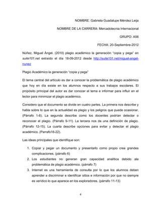NOMBRE: Gabriela Guadalupe Méndez Leija

                         NOMBRE DE LA CARRERA: Mercadotecnia Internacional

                                                                      GRUPO: A56

                                                        FECHA: 20-Septiembre-2012

Núñez, Miguel Ángel. (2010) plagio académico la generación “copia y pega” en
suite101.net extraído el día 18-09-2012 desde http://suite101.net/miguel-angel-
nunez

Plagio Académico la generación “copia y pega”

El tema central del artículo es dar a conocer la problemática de plagio académico
que hoy en día existe en los alumnos respecto a sus trabajos escolares. El
propósito principal del autor es dar conocer el tema e informar para influir en el
lector para minimizar el plagio académico.

Considero que el documento se divide en cuatro partes. La primera nos describe y
habla sobre lo que en la actualidad es plagio y los peligros que puede ocasionar.
(Párrafo 1-8). La segunda describe como los docentes podrían detectar o
reconocer el plagio. (Párrafo 9-11). La tercera nos da una definición de plagio.
(Párrafo 12-15). La cuarta describe opciones para evitar y detectar el plagio
académico. (Parrafo16-22).

Las ideas principales que identifique son:

   1. Copiar y pegar un documento y presentarlo como propio crea grandes
        complicaciones. (párrafo 6)
   2. Los estudiantes no generan gran capacidad analítica debido ala
        problemática de plagio académico. (párrafo 7)
   3. Internet es una herramienta de consulta por lo que los alumnos deben
        aprender a discriminar e identificar sitios e información por que no siempre
        es verídico lo que aparece en los exploradores. (párrafo 11-13)



                                          4
 
