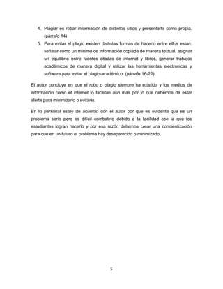 4. Plagiar es robar información de distintos sitios y presentarla como propia.
       (párrafo 14)
   5. Para evitar el plagio existen distintas formas de hacerlo entre ellos están:
       señalar como un mínimo de información copiada de manera textual, asignar
       un equilibrio entre fuentes citadas de internet y libros, generar trabajos
       académicos de manera digital y utilizar las herramientas electrónicas y
       software para evitar el plagio-académico. (párrafo 16-22)

El autor concluye en que el robo o plagio siempre ha existido y los medios de
información como el internet lo facilitan aun más por lo que debemos de estar
alerta para minimizarlo o evitarlo.

En lo personal estoy de acuerdo con el autor por que es evidente que es un
problema serio pero es difícil combatirlo debido a la facilidad con la que los
estudiantes logran hacerlo y por esa razón debemos crear una concientización
para que en un futuro el problema hay desaparecido o minimizado.




                                         5
 