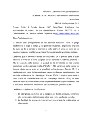 NOMBRE: Gabriela Guadalupe Méndez Leija

                         NOMBRE DE LA CARRERA: Mercadotecnia Internacional

                                                                       GRUPO.A56

                                                      FECHA: 20-Septiembre -2012

Comas, Rubén & Sureda, Jaume, 2007,                Ciber-Plagio Académico. Una
aproximación al estado de los conocimientos, Revista TEXTOS de la
CiberSociedad, 10. Temática Variada. Disponible en http://www.cibersociedad.net/

Ciber-Plagio Académico.

El articulo trata principalmente de los estudios realizados sobre el plagio
académico a lo largo el tiempo y sus posibles soluciones. El principal propósito
del autor es dar a conocer e informar al lector sobre el tema así como de los
estudios realizados en el tiempo y mostrar formas para evitar y detectar el plagio.

Considero que el artículo se divide en seis partes. En la primera parte el autor
introduce al lector en el tema y explica en que consiste el problema. (Párrafo 1-
10), la segunda parte explica      el porqué de la prevalencia de los jóvenes
plagiadores y del porcentaje de ello. (Párrafo 11-16). La tercera parte explica los
tipos de plagio que se viven en la actualidad en los alumnos. (Párrafo 17-19) la
cuarta parte nos habla de las principales causas por las que estudios creen que
se da la problemática del ciber-plagio. (Párrafo 20-24). La quinta parte redacta
como puede ser posible la detección de l ciber-plagio. (Párrafo 25-28). La sexta
parte nos habla sobre distintas formas de prevenir el ciber-plagio académico y de
la evaluación de métodos electrónicos para su detección. (Párrafo 29-33).

Las ideas principales que identifique son:

   1. El ciber-plagio-académico es la adopción de textos, artículos, contenidos
      etc. como propios de bibliotecas, sitios web, redes y aulas de consulta.
   2. La facilidad de acceso de internet ha incrementado la problemática de
      ciber-plagio.



                                         6
 