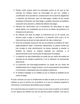 3. Existen cuatro grupos sobre los principales puntos en los que se han
      centrado los trabajos acerca de ciber-plagio los que son: análisis y
      cuantificación de la prevalencia, caracterización de los alumnos plagiadores
      y extensión del fenómeno; tipos de ciber-plagio; análisis de las causas
      asociadas al fenómeno del ciber-plagio y posibles soluciones al problema;
      evaluación de la precisión y utilidad del software anti-plagio.
   4. Estudios han denominado que la prevalencia del ciber-plagio se sigue
      dando debido a la complejidad que se da en el análisis del problema y la
      divergencia de opiniones.
   5. Se detectan dos tipos de plagio, el intencional que se da cuando una
      persona copia y pega un documento y lo presenta como suyo y la no
      intencional que se da por la mala redacción de citas y referencias.
   6. Entre las principales causas por las que se presenta el problema de ciber-
      plagio-académico están: incrementar calificaciones, la pereza mental que
      trae consigo la mala administración de tiempo dedicado al estudio, la
      facilidad   de   obtener    el   material   solicitado   por   docentes,   y   el
      desconocimiento de las normas para la elaboración de trabajos.
   7. La detección de esta problemática se puede dar por medio del análisis de
      docentes de los trabajos académicos y con la utilización de herramientas
      electrónicas.
   8. La prevención del ciber-plagio-académico se puede dar por medio del
      establecimiento de un código de ética o con la concientización del problema
      y la formación y capacitación para los trabajos académicos.
   9. El software antiplagio no es infalible ya que no detecta la totalidad de los
      casos de plagio.

El autor concluye con que no simplemente se debe de optar por la opción de un
software ya que no termina con el problema si no que es necesario expandir la
información y conocimiento del problema para corregirlo.

En lo personal estoy de acuerdo con el autor ya que como lo explica en el articulo
no son seguros los software por que los alumnos pueden evadirlos, creo que es


                                          7
 
