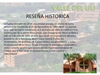 RESEÑA HISTORICA
La Fundación Valle del Lili es una entidad privada, sin ánimo de lucro,
oficialmente constituida el 25 de Noviembre de 1982, Abrió sus puertas
en la sede del barrio Centenario, el 3 de marzo de 1986; en 1990 inició la
construcción de la planta física actual, cuya inauguración oficial se llevó a
cabo el 7 de julio de 1994, en acto que contó con la presencia del señor
presidente de la República, doctor César Gaviria Trujillo, los
benefactores, las directivas, el cuerpo médico, los proveedores y todos
los empleados de la clínica. Desde entonces ha prestado un invaluable e
ininterrumpido servicio que cumple con los máximos estándares de
calidad, que le han valido el reconocimiento a nivel nacional e
internacional.
 