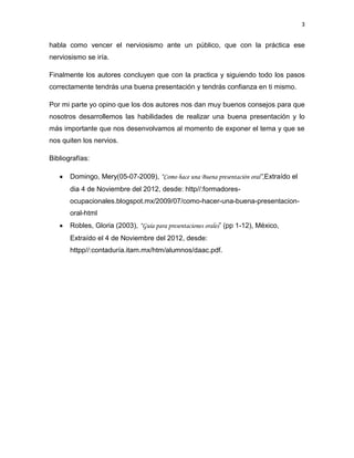 3


habla como vencer el nerviosismo ante un público, que con la práctica ese
nerviosismo se iría.

Finalmente los autores concluyen que con la practica y siguiendo todo los pasos
correctamente tendrás una buena presentación y tendrás confianza en ti mismo.

Por mi parte yo opino que los dos autores nos dan muy buenos consejos para que
nosotros desarrollemos las habilidades de realizar una buena presentación y lo
más importante que nos desenvolvamos al momento de exponer el tema y que se
nos quiten los nervios.

Bibliografías:

       Domingo, Mery(05-07-2009), “Como hace una Buena presentación oral”,Extraído el
       dia 4 de Noviembre del 2012, desde: http//:formadores-
       ocupacionales.blogspot.mx/2009/07/como-hacer-una-buena-presentacion-
       oral-html
       Robles, Gloria (2003), “Guía para presentaciones orales” (pp 1-12), México,
       Extraído el 4 de Noviembre del 2012, desde:
       httpp//:contaduría.itam.mx/htm/alumnos/daac.pdf.
 