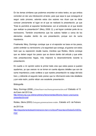 En los temas similares que podemos encontrar en estos textos, es que ambos
coinciden en dar una introducción al lector, para que sepa lo que conseguirá al
seguir cada proceso, además estos dos autores nos dicen que se debe
conocer previamente el lugar en el que se realizará la presentación, ya que
"Esto le permitirá al expositor familiarizarse con el ambiente en el que tendrá
que realizar su presentación" (Mery, 2006: 2), y asì lograr controlar parte de su
nerviosismo. También encontramos que los autores hablan a cerca de los
elementos visuales dentro de una presentación, porque son de suma
impotancia.
Finalmente Mery, Domingo concluye que si el expositor se basa en los pasos,
podrá controlar su nerviosismo y la seguridad que consiga, al guiarse con estos
hará que su exposición resulte buena, mientras que Robles, Gloria concluye
que se deben seguir los pasos que se dieron dentro del articulo y que entre
más presentaciones hagas, más mejorará tu desenvolvimiento durante tu
presentación.
En cuanto a mi opinión sobre le primer texto creo que estos pasos si pueden
ayudarnos, ya que aveces no se toman en cuenta algunos detalles que son de
suma importancia y esto conlleva a que nuestra presentación no salga del todo
bien, y referente al segundo texto pienso que la información esta más detallada
y por esta razón, podría ralizar una excelente presentaciòn.
Bibliografía
Mery, Domingo (2006) ¿Cómohacer una buenapresentación oral? Etxtraído el 13
de Enero del 2013 de
http://dmery.ing.cup.cl/dmery/dmery/herramientas/bfcomo-hacer-una-buena-
presentación-oral
Robles, Gloria (2003) Guíapara presentaciones orales . Extraído el 5 de Febrero
de 2013 de
http://departamentodeadministracion.itam.mx/docs/PresentacioOralesGu%EDa.
PDF
 