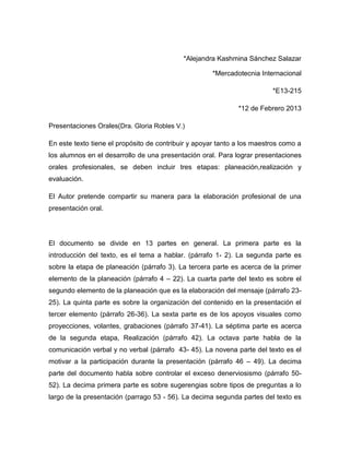 *Alejandra Kashmina Sánchez Salazar

                                                     *Mercadotecnia Internacional

                                                                         *E13-215

                                                              *12 de Febrero 2013

Presentaciones Orales(Dra. Gloria Robles V.)

En este texto tiene el propósito de contribuir y apoyar tanto a los maestros como a
los alumnos en el desarrollo de una presentación oral. Para lograr presentaciones
orales profesionales, se deben incluir tres etapas: planeación,realización y
evaluación.

El Autor pretende compartir su manera para la elaboración profesional de una
presentación oral.




El documento se divide en 13 partes en general. La primera parte es la
introducción del texto, es el tema a hablar. (párrafo 1- 2). La segunda parte es
sobre la etapa de planeación (párrafo 3). La tercera parte es acerca de la primer
elemento de la planeación (párrafo 4 – 22). La cuarta parte del texto es sobre el
segundo elemento de la planeación que es la elaboración del mensaje (párrafo 23-
25). La quinta parte es sobre la organización del contenido en la presentación el
tercer elemento (párrafo 26-36). La sexta parte es de los apoyos visuales como
proyecciones, volantes, grabaciones (párrafo 37-41). La séptima parte es acerca
de la segunda etapa, Realización (párrafo 42). La octava parte habla de la
comunicación verbal y no verbal (párrafo 43- 45). La novena parte del texto es el
motivar a la participación durante la presentación (párrafo 46 – 49). La decima
parte del documento habla sobre controlar el exceso denerviosismo (párrafo 50-
52). La decima primera parte es sobre sugerengias sobre tipos de preguntas a lo
largo de la presentación (parrago 53 - 56). La decima segunda partes del texto es
 