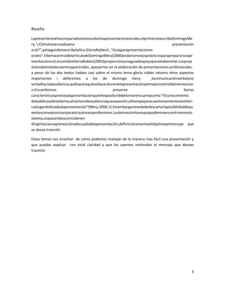 Reseña

Lapresentereseñacomparadostextossobrelaspresentacionesorales,elprimeroloescribeDomingoMe
ry,“¿Cómohacerunabuena                                                           presentación
oral?”;yelsegundoloescribelaDra.GloriaRoblesV.,“Guíaparapresentaciones
orales”.EltemacentraldelartículodeDomingoMery(2006)esdarconsejosprácticosparaprepararunapr
esentaciónoral,encambioGloriaRobles(2003)proporcionaunaguíadeapoyoparaelaborarlas.Losprop
ósitosdelostextossonmuyparecidos ,apoyarnos en la elaboración de presentaciones profesionales .
a pesar de los dos textos hablan casi sobre el mismo tema gloria robles retomo otros aspectos
importantes i deferentes a los de domingo mery                       ,lacomunicaciónverbalyno
verbalhacialaaudiencia,quéhaceryquénohacerdurantelapresentaciónyelmejorcontroldelnerviosism
o.Encambionos                                   presenta                                barias
característicaspreviasalapresentaciónqueelexpositordebetomarencuentacomo:“Elconocimiento
delpúblicosobreeltema,elnúmerodeaudienciaquevaaasistir,eltiempoparacuestionamientoslaretóri
caylugardedicadoalapresentación”(Mery,2006:1).Sinembargonosedebedescartarlaposibilidaddequ
eestosconsejossirvanparaotrasáreasoprofesiones.Lostemassimilaresquepodemosencontrarenesto
stextos,esqueamboscoincidenen
dirigirhaciaunaplaneaciónadecuadadelapresentación,definirclaramenteelobjetivoyelmensaje que
se desea trasmitir

Estos temas nos enseñan de cómo podemos manejar de la manera mas fácil una presentación y
que puedas explicar con total claridad y que los oyentes entiendan el mensaje que deseas
trasmitir




                                                                                             3
 