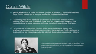 Oscar Wilde
 Oscar Wilde nació el 16 de octubre de 1854 en el número 21 de la calle Westland
Row, Dublín, Irlanda, en el seno de una familia protestante irlandesa.
 Fue el segundo de los tres hijos que tuvieron el médico Sir Williams Robert
Wilde y su esposa Jane Francesca Elgee. Ella era una escritora de éxito y una
nacionalista de la causa irlandesa, conocida con el sobrenombre de Speranza.
 Su padre era un destacado cirujano en las especialidades de nariz y oído,
además de un renombrado filántropo (dirigía un dispensario en Dublín destinado a
la atención de los indigentes). Además, escribió libros sobre arqueología y folclore.
“A veces podemos pasarnos años sin vivir en absoluto, y de
pronto toda nuestra vida se concentra en un solo instante.”
~Oscar Wilde
 
