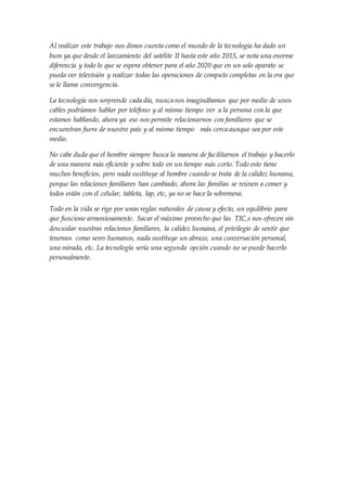 Al realizar este trabajo nos dimos cuenta como el mundo de la tecnología ha dado un
bum ya que desde el lanzamiento del satélite II hasta este año 2015, se nota una enorme
diferencia y todo lo que se espera obtener para el año 2020 que en un solo aparato se
pueda ver televisión y realizar todas las operaciones de computo completas en la era que
se le llama convergencia.
La tecnología nos sorprende cada día, nunca nos imaginábamos que por medio de unos
cables podríamos hablar por teléfono y al mismo tiempo ver a la persona con la que
estamos hablando, ahora ya eso nos permite relacionarnos con familiares que se
encuentran fuera de nuestro país y al mismo tiempo más cerca aunque sea por este
medio.
No cabe duda que el hombre siempre busca la manera de facilitarnos el trabajo y hacerlo
de una manera más eficiente y sobre todo en un tiempo más corto. Todo esto tiene
muchos beneficios, pero nada sustituye al hombre cuando se trata de la calidez humana,
porque las relaciones familiares han cambiado, ahora las familias se reúnen a comer y
todos están con el celular, tableta, lap, etc, ya no se hace la sobremesa.
Todo en la vida se rige por unas reglas naturales de causa y efecto, un equilibrio para
que funcione armoniosamente. Sacar el máximo provecho que las TIC,s nos ofrecen sin
descuidar nuestras relaciones familiares, la calidez humana, el privilegio de sentir que
tenemos como seres humanos, nada sustituye un abrazo, una conversación personal,
una mirada, etc. La tecnología sería una segunda opción cuando no se puede hacerlo
personalmente.