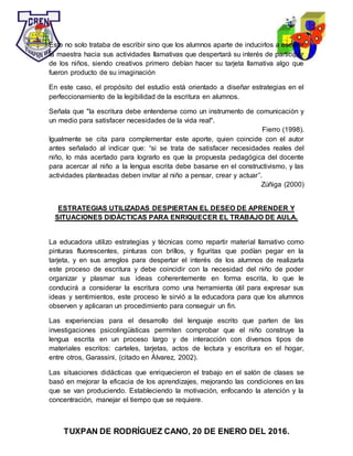TUXPAN DE RODRÍGUEZ CANO, 20 DE ENERO DEL 2016.
Esto no solo trataba de escribir sino que los alumnos aparte de inducirlos a escribir
la maestra hacia sus actividades llamativas que despertará su interés de participar
de los niños, siendo creativos primero debían hacer su tarjeta llamativa algo que
fueron producto de su imaginación
En este caso, el propósito del estudio está orientado a diseñar estrategias en el
perfeccionamiento de la legibilidad de la escritura en alumnos.
Señala que "la escritura debe entenderse como un instrumento de comunicación y
un medio para satisfacer necesidades de la vida real".
Fierro (1998).
Igualmente se cita para complementar este aporte, quien coincide con el autor
antes señalado al indicar que: “si se trata de satisfacer necesidades reales del
niño, lo más acertado para lograrlo es que la propuesta pedagógica del docente
para acercar al niño a la lengua escrita debe basarse en el constructivismo, y las
actividades planteadas deben invitar al niño a pensar, crear y actuar”.
Zúñiga (2000)
ESTRATEGIAS UTILIZADAS DESPIERTAN EL DESEO DE APRENDER Y
SITUACIONES DIDÁCTICAS PARA ENRIQUECER EL TRABAJO DE AULA.
La educadora utilizo estrategias y técnicas como repartir material llamativo como
pinturas fluorescentes, pinturas con brillos, y figuritas que podían pegar en la
tarjeta, y en sus arreglos para despertar el interés de los alumnos de realizarla
este proceso de escritura y debe coincidir con la necesidad del niño de poder
organizar y plasmar sus ideas coherentemente en forma escrita, lo que le
conducirá a considerar la escritura como una herramienta útil para expresar sus
ideas y sentimientos, este proceso le sirvió a la educadora para que los alumnos
observen y aplicaran un procedimiento para conseguir un fin.
Las experiencias para el desarrollo del lenguaje escrito que parten de las
investigaciones psicolingüísticas permiten comprobar que el niño construye la
lengua escrita en un proceso largo y de interacción con diversos tipos de
materiales escritos: carteles, tarjetas, actos de lectura y escritura en el hogar,
entre otros, Garassini, (citado en Álvarez, 2002).
Las situaciones didácticas que enriquecieron el trabajo en el salón de clases se
basó en mejorar la eficacia de los aprendizajes, mejorando las condiciones en las
que se van produciendo. Estableciendo la motivación, enfocando la atención y la
concentración, manejar el tiempo que se requiere.
 