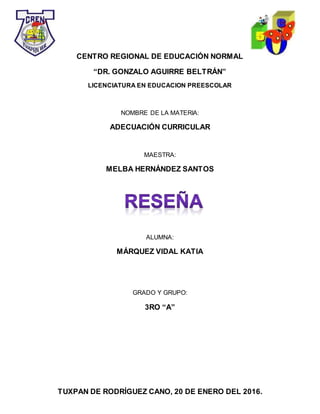 TUXPAN DE RODRÍGUEZ CANO, 20 DE ENERO DEL 2016.
CENTRO REGIONAL DE EDUCACIÓN NORMAL
“DR. GONZALO AGUIRRE BELTRÁN”
LICENCIATURA EN EDUCACION PREESCOLAR
NOMBRE DE LA MATERIA:
ADECUACIÓN CURRICULAR
MAESTRA:
MELBA HERNÁNDEZ SANTOS
ALUMNA:
MÁRQUEZ VIDAL KATIA
GRADO Y GRUPO:
3RO “A”
 