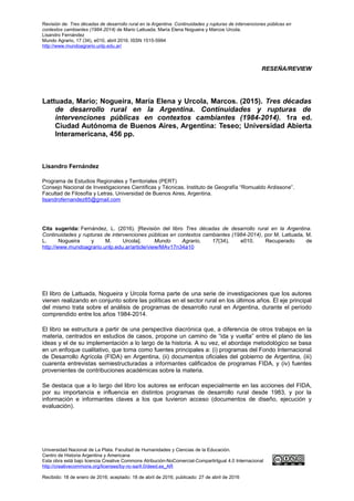 Revisión de: Tres décadas de desarrollo rural en la Argentina. Continuidades y rupturas de intervenciones públicas en
contextos cambiantes (1984-2014) de Mario Lattuada; María Elena Nogueira y Marcos Urcola.
Lisandro Fernández
Mundo Agrario, 17 (34), e010, abril 2016. ISSN 1515-5994
http://www.mundoagrario.unlp.edu.ar/
RESEÑA/REVIEW
Lattuada, Mario; Nogueira, María Elena y Urcola, Marcos. (2015). Tres décadas
de desarrollo rural en la Argentina. Continuidades y rupturas de
intervenciones públicas en contextos cambiantes (1984-2014). 1ra ed.
Ciudad Autónoma de Buenos Aires, Argentina: Teseo; Universidad Abierta
Interamericana, 456 pp.
Lisandro Fernández
Programa de Estudios Regionales y Territoriales (PERT)
Consejo Nacional de Investigaciones Científicas y Técnicas. Instituto de Geografía “Romualdo Ardissone”.
Facultad de Filosofía y Letras. Universidad de Buenos Aires, Argentina.
lisandrofernandez85@gmail.com
Cita sugerida: Fernández, L. (2016). [Revisión del libro Tres décadas de desarrollo rural en la Argentina.
Continuidades y rupturas de intervenciones públicas en contextos cambiantes (1984-2014), por M. Lattuada, M.
L. Nogueira y M. Urcola]. Mundo Agrario, 17(34), e010. Recuperado de
http://www.mundoagrario.unlp.edu.ar/article/view/MAv17n34a10
El libro de Lattuada, Nogueira y Urcola forma parte de una serie de investigaciones que los autores
vienen realizando en conjunto sobre las políticas en el sector rural en los últimos años. El eje principal
del mismo trata sobre el análisis de programas de desarrollo rural en Argentina, durante el período
comprendido entre los años 1984-2014.
El libro se estructura a partir de una perspectiva diacrónica que, a diferencia de otros trabajos en la
materia, centrados en estudios de casos, propone un camino de “ida y vuelta” entre el plano de las
ideas y el de su implementación a lo largo de la historia. A su vez, el abordaje metodológico se basa
en un enfoque cualitativo, que toma como fuentes principales a: (i) programas del Fondo Internacional
de Desarrollo Agrícola (FIDA) en Argentina, (ii) documentos oficiales del gobierno de Argentina, (iii)
cuarenta entrevistas semiestructuradas a informantes calificados de programas FIDA, y (iv) fuentes
provenientes de contribuciones académicas sobre la materia.
Se destaca que a lo largo del libro los autores se enfocan especialmente en las acciones del FIDA,
por su importancia e influencia en distintos programas de desarrollo rural desde 1983, y por la
información e informantes claves a los que tuvieron acceso (documentos de diseño, ejecución y
evaluación).
Universidad Nacional de La Plata. Facultad de Humanidades y Ciencias de la Educación.
Centro de Historia Argentina y Americana
Esta obra está bajo licencia Creative Commons Atribución-NoComercial-CompartirIgual 4.0 Internacional
http://creativecommons.org/licenses/by-nc-sa/4.0/deed.es_AR
Recibido: 18 de enero de 2016; aceptado: 18 de abril de 2016; publicado: 27 de abril de 2016
 