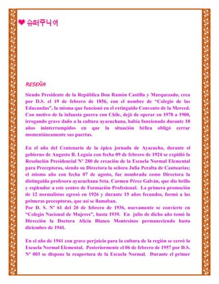 RESEÑA
Siendo Presidente de la República Don Ramón Castilla y Marquezado, crea
por D.S. el 19 de febrero de 1856, con el nombre de “Colegio de las
Educandas”, la misma que funcionó en el extinguido Convento de la Merced.
Con motivo de la infausta guerra con Chile, dejó de operar en 1978 a 1900,
irrogando grave daño a la cultura ayacuchana, había funcionado durante 18
años ininterrumpidos en que la situación bélica obligó cerrar
momentáneamente sus puertas.
En el año del Centenario de la épica jornada de Ayacucho, durante el
gobierno de Augusto B. Leguía con fecha 09 de febrero de 1924 se expidió la
Resolución Presidencial Nº 280 de creación de la Escuela Normal Elemental
para Preceptoras, siendo su Directora la señora Julia Peralta de Cantuarias;
el mismo año con fecha 07 de agosto, fue nombrada como Directora la
distinguida profesora ayacuchana Srta. Carmen Pérez Galván, que dio brillo
y esplendor a este centro de Formación Profesional. La primera promoción
de 12 normalistas egresó en 1926 y durante 15 años fecundos, formó a las
primeras preceptoras, que así se llamaban.
Por D. S. Nº 61 del 20 de febrero de 1936, nuevamente se convierte en
“Colegio Nacional de Mujeres”, hasta 1939. En julio de dicho año tomó la
Dirección la Doctora Alicia Blanco Montesinos permaneciendo hasta
diciembre de 1941.
En el año de 1941 con grave perjuicio para la cultura de la región se cerró la
Escuela Normal Elemental. Posteriormente el 06 de febrero de 1957 por D.S.
Nº 003 se dispone la reapertura de la Escuela Normal. Durante el primer
 