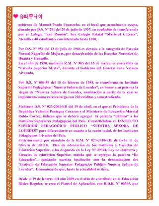 gobierno de Manuel Prado Ugarteche, en el local que actualmente ocupa,
donado por D.S. Nº 291 del 20 de julio de 1957, en condición de transferencia
por el Colegio “San Ramón”, hoy Colegio Estatal “Mariscal Cáceres”.
Atendió a 40 estudiantes con internado hasta 1970.
Por D.S. Nº 954 del 13 de julio de 1966 es elevada a la categoría de Escuela
Normal Superior de Mujeres, por desactivación de las Escuelas Normales de
Huanta y Cangallo.
En el año de 1970, mediante R.M. Nº 865 del 15 de marzo, es convertida en
“Escuela Superior Mixta”, durante el Gobierno del General Juan Velasco
Alvarado.
Por D.S. Nº 004-84 del 15 de febrero de 1984, se transforma en Instituto
Superior Pedagógico “Nuestra Señora de Lourdes”, en honor a su patrona la
virgen de “Nuestra Señora de Lourdes, nominación a partir de la cual se
implementa como carrera larga con 220 créditos y semestralizado.
Mediante D.S. Nº 023-2001-ED del 19 de abril, en el que el Presidente de la
República Valentín Paniagua Corazao y el Ministerio de Educación Marcial
Rubio Correa, indican que se deberá agregar la palabra “Público” a los
Institutos Superiores Pedagógicos del País. Convirtiéndose en INSTITUTO
SUPERIOR PEDAGÓGICO PÚBLICO “NUESTRA SEÑORA DE
LOURDES” para diferenciarse en cuanto a la razón social, de los Institutos
Pedagógicos Privados del País.
Posteriormente por mandato de la R.M. Nº 023-2010-ED, de fecha 11 de
febrero del 20110, Plan de adecuación de los Institutos y Escuelas de
Educación Superior, a los dispuesto en la Ley Nº 29394, Ley de Institutos y
Escuelas de educación Superior, manda que se agregue la palabra “De
Educación”, quedando nuestra institución con la denominación de:
“Instituto de Educación Superior Pedagógico Público Nuestra Señora de
Lourdes”. Denominación que, hasta la actualidad se tiene.
Desde el 19 de febrero del año 2009 en el afán de contribuir en la Educación
Básica Regular, se crea el Plantel de Aplicación, con R.D.R. Nº 00365, que
 
