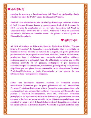 autoriza la apertura y funcionamiento del Plantel de Aplicación, donde
estudian los niños del 1º al 6º Grado de Educación Primaria.
Desde el 25 de noviembre del año 2013 la Ugel Huamanga, siendo su Director
el Prof. Augusto Riveros Torres, y concretamente desde el 01 de marzo de
2013, aprueba la ampliación de los Servicios Educativos del Nivel de
Educación Inicial para niños de 4 y 5 años. Así mismo el Nivel de Educación
Secundaria, iniciando su atención actual del primer al tercer grado de
Educación Secundaria.
Al 2016, el Instituto de Educación Superior Pedagógico Público “Nuestra
Señora de Lourdes” de Ayacucho, es una Institución líder y acreditada en
formación docente inicial y en servicio de la región, con perfil profesional
pertinente desde la perspectiva humanista, científica, técnica, intercultural,
productiva, ética y ciudadana; con conciencia social, crítica, solidaria,
recíproca, creativa y ambiental. Para ello, el Instituto garantiza una gestión
educativa centrada en los procesos pedagógicos y por resultados;
caracterizada por ser innovadora, democrática, participativa y transparente;
respaldado por una plana docente fortalecida en sus dimensiones Personal,
Profesional-Pedagógica y Socio Comunitaria, y con soporte de una
infraestructura y equipamiento adecuado.
Somos una institución educativa superior de formación docente
intercultural, orientados por un perfil profesional en sus dimensiones
Personal, Profesional-Pedagógica y Socio Comunitaria, comprometidos en la
construcción de una sociedad intercultural; responsable ante los desafíos que
plantea la sociedad contemporánea. Para ello, brindamos formación
pedagógica a los egresados de Educación Secundaria, profesionales de otras
carreras y docentes en actual servicio en las diferentes especialidades para
contribuir a elevar el nivel de la calidad educativa de la región concordante a
los lineamientos de la Política Educativa Nacional y Regional; contando para
 