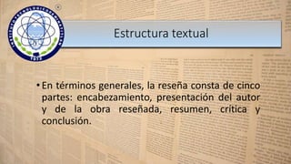 •En términos generales, la reseña consta de cinco
partes: encabezamiento, presentación del autor
y de la obra reseñada, resumen, crítica y
conclusión.
Estructura textual
 