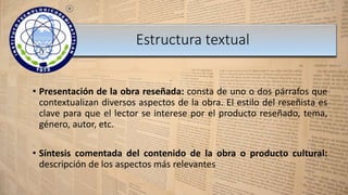 • Presentación de la obra reseñada: consta de uno o dos párrafos que
contextualizan diversos aspectos de la obra. El estilo del reseñista es
clave para que el lector se interese por el producto reseñado, tema,
género, autor, etc.
• Síntesis comentada del contenido de la obra o producto cultural:
descripción de los aspectos más relevantes
Estructura textual
 