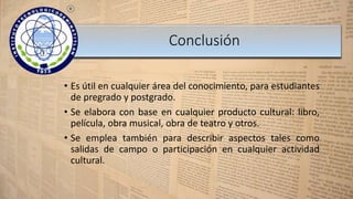 • Es útil en cualquier área del conocimiento, para estudiantes
de pregrado y postgrado.
• Se elabora con base en cualquier producto cultural: libro,
película, obra musical, obra de teatro y otros.
• Se emplea también para describir aspectos tales como
salidas de campo o participación en cualquier actividad
cultural.
Conclusión
 