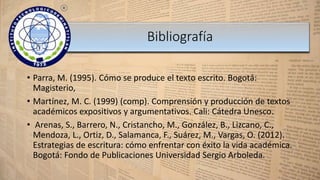 • Parra, M. (1995). Cómo se produce el texto escrito. Bogotá:
Magisterio,
• Martínez, M. C. (1999) (comp). Comprensión y producción de textos
académicos expositivos y argumentativos. Cali: Cátedra Unesco.
• Arenas, S., Barrero, N., Cristancho, M., González, B., Lizcano, C.,
Mendoza, L., Ortiz, D., Salamanca, F., Suárez, M., Vargas, O. (2012).
Estrategias de escritura: cómo enfrentar con éxito la vida académica.
Bogotá: Fondo de Publicaciones Universidad Sergio Arboleda.
Bibliografía
 
