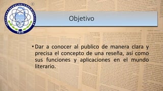 • Dar a conocer al publico de manera clara y
precisa el concepto de una reseña, así como
sus funciones y aplicaciones en el mundo
literario.
Objetivo
 