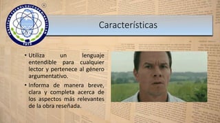 Características
• Utiliza un lenguaje
entendible para cualquier
lector y pertenece al género
argumentativo.
• Informa de manera breve,
clara y completa acerca de
los aspectos más relevantes
de la obra reseñada.
 