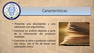 • Presenta una descripción y una
valoración con argumentos.
• Contiene un análisis objetivo y serio
de la información del producto
reseñado.
• Contrasta la obra o producto cultural
con otros, con el fin de hacer una
valoración crítica.
Características
 