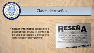 • Reseña informativa (expositiva o
descriptiva): divulga el contenido
de una publicación y ofrece una
lectura superficial y general.
Clases de reseñas
 