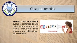 • Reseña crítica o analítica:
evalúa el contenido de una
publicación y requiere una
lectura minuciosa. Suele
aparecer en publicaciones
especializadas.
Clases de reseñas
 
