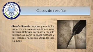 • Reseña literaria: expone y evalúa los
aspectos más relevantes de una obra
literaria. Refleja la corriente y el estilo
literario, así como la época histórica y
las técnicas narrativas utilizadas por
su autor.
Clases de reseñas
 
