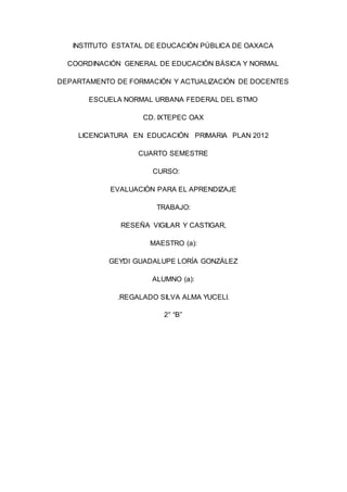 INSTITUTO ESTATAL DE EDUCACIÓN PÚBLICA DE OAXACA
COORDINACIÓN GENERAL DE EDUCACIÓN BÁSICA Y NORMAL
DEPARTAMENTO DE FORMACIÓN Y ACTUALIZACIÓN DE DOCENTES
ESCUELA NORMAL URBANA FEDERAL DEL ISTMO
CD. IXTEPEC OAX
LICENCIATURA EN EDUCACIÓN PRIMARIA PLAN 2012
CUARTO SEMESTRE
CURSO:
EVALUACIÒN PARA EL APRENDIZAJE
TRABAJO:
RESEÑA VIGILAR Y CASTIGAR,
MAESTRO (a):
GEYDI GUADALUPE LORÍA GONZÁLEZ
ALUMNO (a):
.REGALADO SILVA ALMA YUCELI.
2° “B”
 