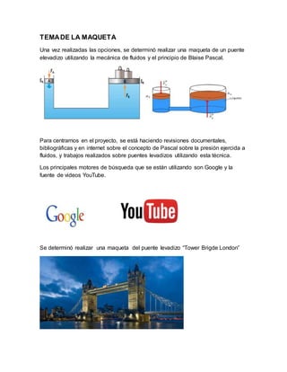 TEMADE LA MAQUETA
Una vez realizadas las opciones, se determinó realizar una maqueta de un puente
elevadizo utilizando la mecánica de fluidos y el principio de Blaise Pascal.
Para centrarnos en el proyecto, se está haciendo revisiones documentales,
bibliográficas y en internet sobre el concepto de Pascal sobre la presión ejercida a
fluidos, y trabajos realizados sobre puentes levadizos utilizando esta técnica.
Los principales motores de búsqueda que se están utilizando son Google y la
fuente de videos YouTube.
Se determinó realizar una maqueta del puente levadizo “Tower Brigde London”
 