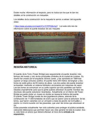 Existe mucha información al respecto, pero no todos son los que te dan los
detalles en la construcción en maquetas.
Los detalles de la construcción de la maqueta la vamos a extraer del siguiente
video:
( https://www.youtube.com/watch?v=7iY7PO2kmgY ) en este sitio nos da
información sobre el puente levadizo de una maqueta
RESEÑA HISTORICA:
El puente de la Torre (Tower Bridge) sea seguramente el puente levadizo más
famoso del mundo y uno de los principales símbolos de la ciudad de Londres. Su
diseño fue creado por el arquitecto Horace Jones, y fue aprobado en 1884 tras
superar un largo concurso público. El puente tiene 244 metros de longitud y dos
torres de estilo gótico de 65 metros de altura. Las dos partes del puente levadizo
se levantan mediante un sistema hidráulico accionados por máquinas de vapor.
Las dos torres se comunican en su parte superior por dos paralelas que fueron
ideadas originalmente para que la gente pudiera atravesar el puente mientras las
dos levas del puente estuvieran levantadas. Actualmente en el interior del Tower
Bridge se puede visitar un museo en donde se repasa la historia del puente.
El puente Tower Bridge consta de dos gigantescos pilares, además de la
construcción de 11.000 toneladas de acero que se usaron para la estructura de las
torres, que fueron cubiertas con un armazón a base de granito de Cornualles y
piedra. Lo mismo sucede con las pasarelas, que unen las torres que atraviesan el
río.
Estas pasarelas actualmente han sido cubiertas para proteger al público asistente,
colocando telescopios que permitan hacer una vista general de toda la ciudad. Eso
sí, esto tiene un precio que deberá efectuar al inicio de la entrada a la
exposición.
 