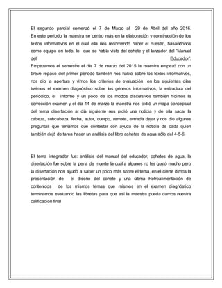 El segundo parcial comenzó el 7 de Marzo al 29 de Abril del año 2016.
En este periodo la maestra se centro más en la elaboración y construcción de los
textos informativos en el cual ella nos recomendó hacer el nuestro, basándonos
como equipo en todo, lo que se había visto del cohete y el lanzador del “Manual
del Educador”.
Empezamos el semestre el día 7 de marzo del 2015 la maestra empezó con un
breve repaso del primer período también nos hablo sobre los textos informativos,
nos dio la apertura y vimos los criterios de evaluación en los siguientes días
tuvimos el examen diagnóstico sobre los géneros informativos, la estructura del
periódico, el informe y un poco de los modos discursivos también hicimos la
corrección examen y el día 14 de marzo la maestra nos pidió un mapa conceptual
del tema disertación al día siguiente nos pidió una noticia y de ella sacar la
cabeza, subcabeza, fecha, autor, cuerpo, remate, entrada dejar y nos dio algunas
preguntas que teníamos que contestar con ayuda de la noticia de cada quien
también dejó de tarea hacer un análisis del libro cohetes de agua sólo del 4-5-6
El tema integrador fue: análisis del manual del educador, cohetes de agua, la
disertación fue sobre la pena de muerte la cual a algunos no les gustó mucho pero
la disertacion nos ayudó a saber un poco más sobre el tema, en el cierre dimos la
presentación de el diseño del cohete y una última Retroalimentación de
contenidos de los mismos temas que mismos en el examen diagnóstico
terminamos evaluando las libretas para que así la maestra pueda darnos nuestra
calificación final
 