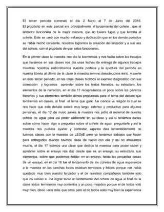 El tercer periodo comenzó el día 2 Mayo al 7 de Junio del 2016.
El propósito en este parcial era principalmente el lanzamiento del cohete , que el
lanzador funcionara de la mejor manera, que no tuviera fugas y que lanzara al
cohete. Este se creó con mucho esfuerzo y dedicación que en los demás periodos
se había hecho constante, nosotros logramos la creación del lanzador y a sus ves
del cohete, con el propósito de que estos funcionaran.
En la primer clase la maestra nos dio la bienvenida y nos habló sobre los trabajos
que haríamos en sus clases nos dio unas fechas de entrega de algunos trabajos
mientras nosotros elaborábamos nuestra portada y la apertura del periodo en
nuestra libreta al último de la clase la maestra termino deseándonos éxito y suerte
en este tercer periodo, en las otras clases hicimos el examen diagnostico con sus
corrección y logramos aprender sobre los textos literarios, su estructura, los
elementos de la narración, en el día 11 recapitulamos un poco sobre los géneros
literarios y sus elementos también dimos propuestas para el tema del debate que
tendremos en clases, al final el tema que gano fue ciencia vs religión lo cual se
nos hace que este debate estará muy largo, extenso y productivo para algunas
personas, el día 12 de mayo jueves la maestra nos pidió el material de nuestro
cohete de agua para así poder elaborarlo en su clase y así si teníamos dudas
sobre cómo hacer algo o preguntas sobre el cohete de agua preguntarle y así la
maestra nos pudiera ayudar y contestar, algunos días lamentablemente no
tuvimos clases con la maestra de LEOyE pero ya teníamos trabajos que hacer
para entregarlos cuando tuvimos clase de nuevo con ella y así no atrasarnos
mucho, el día 17 tuvimos una clase que dedico la maestra para poder saber y
aprender sobre el ensayo nos dijo desde que es un ensayo, su estructura, sus
elementos, sobre que podemos hablar en un ensayo, hasta las pequeñas cosas
de un ensayo, en el día 18 fue el lanzamiento de los cohetes de agua esperamos
a la maestra en las canchas todos estaban nerviosos y felices porque nos había
quedado muy bien nuestro lanzador y el de nuestros compañeros también solo
que no sabían si iba lograr tener un lanzamiento del cohete de agua al final de la
clase todos terminaron muy contentos y un poco mojados porque el de todos voló
muy bien, obvio unos más que otros pero el de todos solio muy bien la experiencia
 
