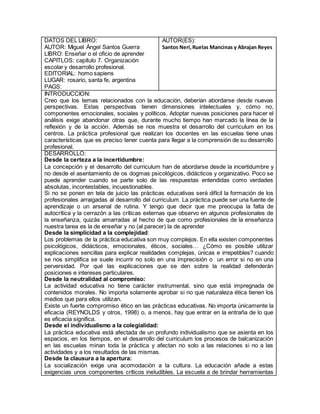 DATOS DEL LIBRO:
AUTOR: Miguel Ángel Santos Guerra
LIBRO: Enseñar o el oficio de aprender
CAPITLOS: capítulo 7. Organización
escolar y desarrollo profesional.
EDITORIAL: homo sapiens
LUGAR: rosario, santa fe, argentina
PAGS:
AUTOR(ES):
Santos Neri,Ruelas Mancinas y Abrajan Reyes
INTRODUCCION:
Creo que los temas relacionados con la educación, deberían abordarse desde nuevas
perspectivas. Estas perspectivas tienen dimensiones intelectuales y, cómo no,
componentes emocionales, sociales y políticos. Adoptar nuevas posiciones para hacer el
análisis exige abandonar otras que, durante mucho tiempo han marcado la línea de la
reflexión y de la acción. Además se nos muestra el desarrollo del curriculum en los
centros. La práctica profesional que realizan los docentes en las escuelas tiene unas
características que es preciso tener cuenta para llegar a la comprensión de su desarrollo
profesional.
DESARROLLO:
Desde la certeza a la incertidumbre:
La concepción y el desarrollo del curriculum han de abordarse desde la incertidumbre y
no desde el asentamiento de os dogmas psicológicos, didácticos y organizativo. Poco se
puede aprender cuando se parte solo de las respuestas entendidas como verdades
absolutas, incontestables, incuestionables.
Si no se ponen en tela de juicio las prácticas educativas será difícil la formación de los
profesionales arraigadas al desarrollo del curriculum. La práctica puede ser una fuente de
aprendizaje o un arsenal de rutina. Y tengo que decir que me preocupa la falta de
autocrítica y la cerrazón a las críticas externas que observo en algunos profesionales de
la enseñanza, quizás amarradas al hecho de que como profesionales de la enseñanza
nuestra tarea es la de enseñar y no (al parecer) la de aprender
Desde la simplicidad a la complejidad:
Los problemas de la práctica educativa son muy complejos. En ella existen componentes
psicológicos, didácticos, emocionales, éticos, sociales… ¿Cómo es posible utilizar
explicaciones sencillas para explicar realidades complejas, únicas e irrepetibles? cuando
se nos simplifica se suele incurrir no solo en una imprecisión o un error si no en una
perversidad. Por qué las explicaciones que se den sobre la realidad defenderán
posiciones e intereses particulares.
Desde la neutralidad al compromiso:
La actividad educativa no tiene carácter instrumental, sino que está impregnada de
contenidos morales. No importa solamente aprobar si no que naturaleza ética tienen los
medios que para ellos utilizan.
Existe un fuerte compromiso ético en las prácticas educativas. No importa únicamente la
eficacia (REYNOLDS y otros, 1998) o, a menos, hay que entrar en la entraña de lo que
es eficacia significa.
Desde el individualismo a la colegialidad:
La práctica educativa está afectada de un profundo individualismo que se asienta en los
espacios, en los tiempos, en el desarrollo del curriculum los procesos de balcanización
en las escuelas minan toda la práctica y afectan no solo a las relaciones si no a las
actividades y a los resultados de las mismas.
Desde la clausura a la apertura:
La socialización exige una acomodación a la cultura. La educación añade a estas
exigencias unos componentes críticos ineludibles. La escuela a de brindar herramientas
 