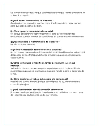 De la manera acertada, ya que busca recuperar lo que se está perdiendo, los
valores & el respeto.
e) ¿Qué espera la comunidad de la escuela?
Que los alumnos aprendan muchas cosas & se formen de la mejor manera
para que sean personas de bien.
f) ¿Cómo apoya la comunidad a la escuela?
Los apoya cooperando económicamente, para que con los fondos
recaudados puedan mejorar las condiciones en que se encuentra la escuela.
g) ¿Quién subsidia el mantenimiento de la escuela?
Los alumnos & el maestro.
h) ¿Cómo es la relación del maestro con la autoridad?
No tan buena, porque a la autoridad no le import aba el bienestar y el porvenir
del pueblo, así que trataban de hundir al maestro para que no hiciera más
cosas buenas.
i) ¿Cómo se involucra el maestro en la vida de los alumnos, con qué
intención?
Se involucra de una manera inesperada pero buena, con la intención de
mejorar las cosas que no eran buenas para esa familia o para el desarrollo de
su hijo.
j) ¿Cómo trasciende el trabajo del maestro a la comunidad?
Pues de una buena manera, porque poco a poco va ayudando a que la
comunidad mejore.
k) ¿Qué características tiene la formación del maestro?
Una persona alegre, positiva, de buen humor, muy optimista, porque a pesar
de todos los obstáculos nunca se dio por vencido.
 
