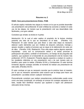 Loredo Galarza Luis Antonio
Lic. Mercadotecnia Internacional
A26
06 de Mayo de 2014
Resumen no. 2
DAAC, Guía para presentaciones Orales, ITAM.
El artículo explica mediante tres etapas la manera en la que es posible desarrollar
una presentación oral profesional. El autor enfatiza las acciones a realizar en cada
una de las etapas, de manera que la presentación oral sea desarrollada más
fácilmente y con gran calidad.
Considero que el texto se divide en 4 partes:
Introducción: En la cual el autor explica el propósito de la lectura mientras
presenta una idea de lo que se encontrara en el texto. (Párrafos 1-2),
Planeación: El autor denota que para llevar a cabo esta etapa es necesario
elaborar cuatro elementos que son: Análisis de situación, estructura, mensaje y
apoyos visuales y explica el proceso que se sigue en la elaboración de cada uno
de ellos. (Párrafos 3-36), Realización: Para esta etapa explica algunos aspectos
importantes como son: la comunicación verbal y no verbal, promover la
participación del público, controlar el nerviosismo y el manejo de las preguntas del
auditorio, que ayudaran en el desarrollo de una presentación oral de manera más
profesional. (37-51), Evaluación: Presenta algunos aspectos a evaluar en cuanto a
los resultados obtenidos en una presentación oral y de qué manera esto es
benéfico para quien la realiza. (Párrafos 52-54) y Conclusiones: El autor termina
brindando algunos consejos sencillos al momento de realizar una presentación de
este estilo. (Párrafos 55-57).
El autor concluye en que es necesario recordar que la práctica hace al maestro,
por lo que es necesario aprovechar cada ocasión que se tenga para hacer una
presentación. Las tablas vencen cualquier nerviosismo.
Personalmente considero que realizar presentaciones profesionales puede sonar
como una tarea complicada, sin embargo al conocer los consejos expuestos en el
texto, resulta fácil identificar recursos que ayudaran a lograr una planeación
adecuada de las mismas.
 