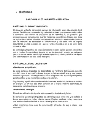  DESARROLLO.
LA LENGUA Y LOS HABLANTES – RAÚL ÁVILA
CAPÍTULO 1.EL SIGNO Y LOS SIGNOS
Un signo es un hecho perceptible que nos da información sobre algo distinto de sí
mismo. También son claramente signos las indicaciones que aparecen en las calles
o carreteras para normar la circulación de los vehículos o, las palabras que
empleamos para comunicarnos cuando hablamos o escribimos. Existen dos tipos
de signos como son los primarios, estos consisten en cuando un emisor los produce
con la intención de establecer la comunicación y los otros son los signos
secundarios y estos consisten en que su función básica no es la de servir para
comunicar algo.
La semiología y lingüística se ocupa del estudio de estos signos que son producidos
por el hombre. La semiología tomada en su planteamiento amplio, se enriquece
pero a la vez se vuelve metodológicamente imprecisa por la imposibilidad de lograr
una sistematización de toda clase de signos.
CAPÍTULO 2. EL SIGNO LINGÜÍSTICO
-Significante y significado
La teoría del signo lingüístico fue desarrollada por Ferdinand de Saussure, quien lo
concibió como la asociación de una imagen acústica o significante y una imagen
mental o significado. En el signo están unidas dos partes: una acústica (perceptibles
para los oídos) y una mental (evocada por la anterior).
Significante y significado como los señala Saussure, están indudablemente unidos
en el signo. De ahí que sea difícil concebir, en la lengua materna sobre todo, la
separación metodológica que propone.
-Arbitrariedad del signo
El carácter arbitrario del signo ha sido reconocido desde la antigüedad.
Se considera que el signo lingüístico es arbitrario porque entre éste y la realidad a
la que hace referencia no hay relación natural. En otras palabras, no hay razón para
que a determinado animal se le llame caballo y no de otra manera.
¿Qué importancia tiene para la comunicación el hecho de que el signo sea
arbitrario?
 