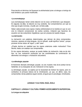Para decirlo en términos de Saussure la arbitrariedad pone a la lengua al abrigo de
toda tentativa que pueda modificarla.
-La onomatopeya
Las onomatopeyas tienen cierta relación con la cosa o el fenómeno que designan.
En algunas de ellas, la relación es muy evidente. Así comprendemos por qué se
dice que el gato ronronea, el pollo pío o el lobo aúlla.
Haber seleccionado esos signos implica arbitrariedad en la medida en que no son
sino la imitación convencional de ciertos sonidos, imitación que hacemos de
acuerdo con las costumbres lingüísticas que son propias de nuestra lengua.
-La derivación
La derivación son palabras determinadas que derivan de otros componentes
menores, aparece en otras lenguas. Así en náhuatl, acalli significa “canoa”, porque
proviene de las raíces atl “agua” y calli “casa”.
¿Puede decirse en realidad que los signos anteriores están motivados? Para
decirlo, hasta con analizar sus componentes.
En los signos derivados, aunque se puede hablas de motivación, ésta es de otro
tipo: es una motivación producida por las posibilidades de combinación de
elementos de la lengua o motivación secundaria.
-La etimología popular
El fenómeno llamado etimología popular, es una muestra más de la actitud de los
hablantes en su búsqueda de una motivación en los signos.
La etimología popular, se explica por la necesidad de motivar los signos, pero no
contradice el principio básico de la inmotivación, ya que, en último caso, los
componentes de las palabras siguen siendo, al igual que en psicología, inmotivados.
LENGUA Y CULTURA- RAÚL ÁVILA
CAPITULO 1. LENGUA Y CULTURA: PRIMER ACERCAMIENTO SUPERFICIAL
La Lengua se adquiere
 