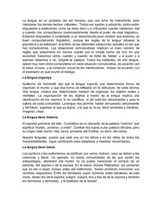 La lengua es un producto del ser humano que nos sirve de instrumento para
interpretar los demás hechos culturales. Todos nos ayudan a adquirirlo, todos están
dispuestos a explicarnos como se debe decir y a criticarnos cuando hablamos mal
o cuando nos comportamos inadecuadamente desde el punto de vista lingüístico.
Estamos dispuestos a contestarle a un desconocido para mostrar que tenemos un
buen comportamiento lingüístico, porque las reglas de la lengua rebasan la
gramática y se extienden al ámbito de las diferentes situaciones sociales en las que
nos comunicamos. Las situaciones comunicativas implican un buen número de
reglas que adquirimos sin darnos cuenta por el simple hecho de vivir en una
sociedad. Sabemos cómo, cuándo y cuando se debe de hablar, y a quien o a
quienes debemos o no, dirigirle la palabra. Todos los hablantes de una lengua,
saben muy bien cómo comportarse en cada situación comunicativa, de acuerdo con
la edad, el sexo, y la condición social de los interlocutores, incluso de acuerdo con
el escenario en que ocurre el dialogo.
La lengua organiza
Guillermo de Humboldt dijo que la lengua suponía una determinada forma de
organizar el mundo y que esa forma se reflejaba en la estructura de cada idioma.
Una lengua implica una determinada manera de organizar los objetos reales y
mentales. La organización de los objetos a través de la lengua implica una
clasificación de los mismos, si no científica, si útil para las necesidades y para la
cultura de cada comunidad. La lengua nos permite, hablar del pasado, del presente
y del futuro, expresar lo que es lógico, y lo que no lo es, decir verdades y mentiras,
imaginar, crear.
La lengua tiene historia
El español proviene del latín. Cosmético es un derivado de la palabra “cosmos” que
significa “mundo, universo, y orden”. Caníbal nos suena a una palabra africana, pero
su origen está mucho más cerca; proviene del Caríbal, es decir, del caribe.
Nuestro lenguaje, puesto que está vivo en los labios y en los oídos de todos los
hispanohablantes, sigue cambiando para adaptarse a nuestras necesidades.
La lengua tiene tabús
Los cambios y los eufemismos se justifican por varios motivos, unos se deben a las
creencias y tabús. Un ejemplo, en varias comunidades de las que visitan los
antropólogos, alrededor del mundo no se puede mencionar el nombre de un
pariente, del esposo o de la esposa. En la nueva Guinea Holandesa, las personas
que se van a casar, incluso antes del matrimonio, “tienen prohibido mencionar sus
nombres respectivos. Entre los familiares cuyos nombres están tabulados de este
modo, tienen los de la esposa, suegro, suegra, tios y tias de de la esposa y también
los hermanos y hermanas, y la totalidad de la familia”.
 