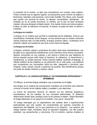 A propósito de la muerte- un tabú que compartimos con muchas otras culturas-
Frazer comenta que en algunos lugares, se acostumbra poner nombre de objetos o
fenómenos naturales a las personas, como Cielo, Estrella, Flor, Rosa, León. Sucede
que cuando una persona se muere, en algunas comunidades, aborígenes, de
Australia ya no se puede pronunciar su nombre, por lo que se hace necesario
inventar otro para designar el objeto natural. A la muerte misma se le dice la pelona,
la flaca, la calva, la cabezona, la huesuda, la huesos, la patas de catre, la catrina o
a tiznada.
La lengua es creativa
La lengua es un sistema que permite la creatividad de los hablantes. Esta es una
característica inmanente de las lenguas, no hay persona que no inventa oraciones
nuevas todos los días. En este sentido, la lengua produce cultura. La literatura es el
producto cultural por excelencia que tiene como medio de leguaje.
La lengua es de todos
La lengua, producto cultural y productora de cultura tiene otras características, una
de ellas es su capacidad de identificarnos como miembros de la misma comunidad.
Nuestra comunidad es muy extensa y nos abarca a todos los que hablamos el
idioma español porque entre todos lo hacemos, lo cultivamos, lo transmitimos y
mantenemos su unidad esencial. Todos creamos belleza mediante el lenguaje, la
calidad estética de las palabras no es patrimonio de un solo grupo. Las palabras
que compartimos nos acompañan todos los días, despiertos o dormidos, para
imaginar, soñar, pensar, discutir y ponernos de acuerdo. Nos identificamos porque
son parte de nuestra tradición y nuestra cultura.
CAPÍTULO 2: LA LENGUA ESPAÑOLA Y SU ENSEÑANZA OPRESORAS Y
OPRIMIDOS
En México, la primera lengua extranjera que se aprende es el inglés.
Una lengua es un sistema de comunicación inventado por el hombre para referirse
y evocar el mundo de los objetos reales y mentales y sus relaciones.
La noción de corrección funciona en relación con los síntomas lingüísticos
característicos de los estratos de una sociedad determinada. El dialectico
determinado tendrá tanto prestigio como el de quienes lo hablan. Según Bernstein
el código elaborado no se apoya en el contexto, sino que lo trasciende.
El código restringido por su dependencia del contexto lleva a significaciones
particularistas que solo pueden ser comprendidas por quienes comparten la
experiencia del hablante, por lo que participan en la situación. Los usuarios del
código extenso están orientados hacia la expresión lingüística, por ello pueden
verbalizar sus pensamientos y emociones. Por el contrario, quienes emplean el
 