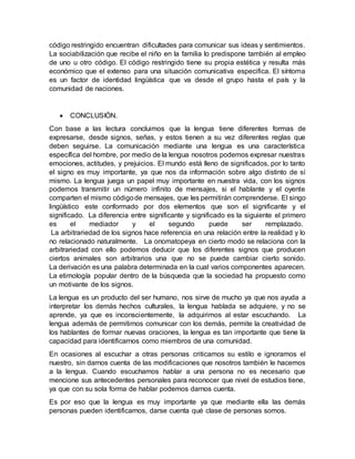 código restringido encuentran dificultades para comunicar sus ideas y sentimientos.
La sociabilización que recibe el niño en la familia lo predispone también al empleo
de uno u otro código. El código restringido tiene su propia estética y resulta más
económico que el extenso para una situación comunicativa especifica. El síntoma
es un factor de identidad lingüística que va desde el grupo hasta el país y la
comunidad de naciones.
 CONCLUSIÓN.
Con base a las lectura concluimos que la lengua tiene diferentes formas de
expresarse, desde signos, señas, y estos tienen a su vez diferentes reglas que
deben seguirse. La comunicación mediante una lengua es una característica
específica del hombre, por medio de la lengua nosotros podemos expresar nuestras
emociones, actitudes, y prejuicios. El mundo está lleno de significados, por lo tanto
el signo es muy importante, ya que nos da información sobre algo distinto de sí
mismo. La lengua juega un papel muy importante en nuestra vida, con los signos
podemos transmitir un número infinito de mensajes, si el hablante y el oyente
comparten el mismo códigode mensajes, que les permitirán comprenderse. El singo
lingüístico este conformado por dos elementos que son el significante y el
significado. La diferencia entre significante y significado es la siguiente el primero
es el mediador y el segundo puede ser remplazado.
La arbitrariedad de los signos hace referencia en una relación entre la realidad y lo
no relacionado naturalmente. La onomatopeya en cierto modo se relaciona con la
arbitrariedad con ello podemos deducir que los diferentes signos que producen
ciertos animales son arbitrarios una que no se puede cambiar cierto sonido.
La derivación es una palabra determinada en la cual varios componentes aparecen.
La etimología popular dentro de la búsqueda que la sociedad ha propuesto como
un motivante de los signos.
La lengua es un producto del ser humano, nos sirve de mucho ya que nos ayuda a
interpretar los demás hechos culturales, la lengua hablada se adquiere, y no se
aprende, ya que es inconscientemente, la adquirimos al estar escuchando. La
lengua además de permitirnos comunicar con los demás, permite la creatividad de
los hablantes de formar nuevas oraciones, la lengua es tan importante que tiene la
capacidad para identificarnos como miembros de una comunidad.
En ocasiones al escuchar a otras personas criticamos su estilo e ignoramos el
nuestro, sin darnos cuenta de las modificaciones que nosotros también le hacemos
a la lengua. Cuando escuchamos hablar a una persona no es necesario que
mencione sus antecedentes personales para reconocer que nivel de estudios tiene,
ya que con su sola forma de hablar podemos darnos cuenta.
Es por eso que la lengua es muy importante ya que mediante ella las demás
personas pueden identificarnos, darse cuenta qué clase de personas somos.
 