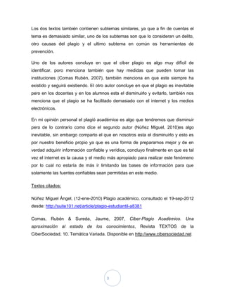 Los dos textos también contienen subtemas similares, ya que a fin de cuentas el
tema es demasiado similar, uno de los subtemas son que lo consideran un delito,
otro causas del plagio y el ultimo subtema en común es herramientas de
prevención.

Uno de los autores concluye en que el ciber plagio es algo muy difícil de
identificar, poro menciona también que hay medidas que pueden tomar las
instituciones (Comas Rubén, 2007), también menciona en que este siempre ha
existido y seguirá existiendo. El otro autor concluye en que el plagio es inevitable
pero en los docentes y en los alumnos esta el disminuirlo y evitarlo, también nos
menciona que el plagio se ha facilitado demasiado con el internet y los medios
electrónicos.

En mi opinión personal el plagió académico es algo que tendremos que disminuir
pero de lo contrario como dice el segundo autor (Núñez Miguel, 2010)es algo
inevitable, sin embargo comparto el que en nosotros esta el disminuirlo y esto es
por nuestro beneficio propio ya que es una forma de prepararnos mejor y de en
verdad adquirir información confiable y verídica, concluyo finalmente en que es tal
vez el internet es la causa y el medio más apropiado para realizar este fenómeno
por lo cual no estaría de más ir limitando las bases de información para que
solamente las fuentes confiables sean permitidas en este medio.

Textos citados:

Núñez Miguel Ángel, (12-ene-2010) Plagio académico, consultado el 19-sep-2012
desde: http://suite101.net/article/plagio-estudiantil-a8381

Comas, Rubén & Sureda, Jaume, 2007,                 Ciber-Plagio Académico. Una
aproximación al estado de los conocimientos, Revista TEXTOS de la
CiberSociedad, 10. Temática Variada. Disponible en http://www.cibersociedad.net




                                        3
 