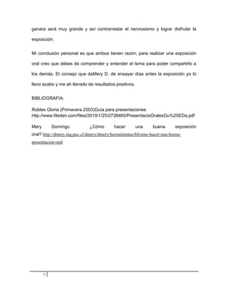 ganara será muy grande y así contrarrestar el nerviosismo y lograr disfrutar la

exposición.


Mi conclusión personal es que ambos tienen razón; para realizar una exposición

oral creo que debes de comprender y entender el tema para poder compartirlo a

los demás. El consejo que daMery D. de ensayar días antes la exposición yo lo

llevo acabo y me ah llenado de resultados positivos.


BIBLIOGRAFIA:

Robles Gloria (Primavera 2003)Guía para presentaciones
http://www.fileden.com/files/2010/1/25/2738465/PresentacioOralesGu%25EDa.pdf

Mery       Domingo            ¿Cómo        hacer       una     buena       exposición
oral? http://dmery.ing.puc.cl/dmery/dmery/herramientas/bfcomo-hacer-una-buena-
presentacion-oral




       3
 
