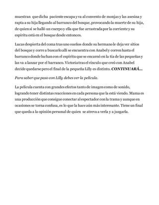 muestran que dicha pacienteescapa yva al convento de monjas y las asesina y
rapta a su hija llegando al barrancodel bosque, provocandola muertede su hija,
de quiensí se halló un cuerpoy ella que fue arrastradapor la corrientey su
espíritu está en el bosque desde entonces.
Lucasdespierta del coma trasuno sueños donde su hermanole deja ver sitios
del bosque y correa buscarloallí se encuentra con Anabely correnhasta el
barrancodondeluchancon el espíritu que se encarnó en la tía de las pequeñasy
las va a lanzar por el barranco. Victoriatraselvínculo que creó con Anabel
decidequedarseperoel final de la pequeña Lilly es distinto. CONTINUARÁ…
Para saber que paso con Lilly debesver la película.
La película cuenta con grandesefectos tantode imagencomode sonido,
lograndotener distintasreaccionesencada persona que la está viendo. Mama es
una producciónque consigue conectar alespectador conla trama y aunque en
ocasionesse torna confusa, es lo que la haceaún másinteresante. Tieneun final
que queda a la opiniónpersonal de quien se atreva a verla y a juzgarla.
 