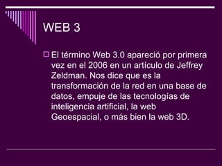 WEB 3 El término Web 3.0 apareció por primera vez en el 2006 en un artículo de Jeffrey Zeldman. Nos dice que es la transformación de la red en una base de datos, empuje de las tecnologías de inteligencia artificial, la web Geoespacial, o más bien la web 3D.  