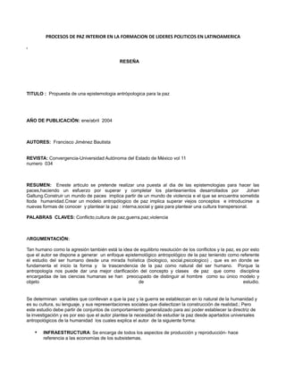 PROCESOS DE PAZ INTERIOR EN LA FORMACION DE LIDERES POLITICOS EN LATINOAMERICA

i




                                             RESEÑA




TITULO : Propuesta de una epistemologia antrópologica para la paz




AÑO DE PUBLICACIÓN: ene/abril 2004



AUTORES: Francisco Jiménez Bautista


REVISTA: Convergencia-Universidad Autónoma del Estado de México vol 11
numero 034



RESUMEN: Eneste articulo se pretende realizar una puesta al dia de las epistemologias para hacer las
paces,haciendo un esfuerzo por superar y completar los planteanientos desarrollados por                   Johan
Galtung.Construir un mundo de paces implica partir de un mundo de violencia e el que se encuentra sometida
ltoda humanidad.Crear un modelo antropólogico de paz implica superar viejos conceptos e introducirse a
nuevas formas de conocer y plantear la paz : interna,social y gaia para plantear una cultura transpersonal.

PALABRAS CLAVES: Conflicto,cultura de paz,guerra,paz,violencia



ARGUMENTACIÓN:

Tan humano como la agresión también está la idea de equilibrio resolución de los conflictos y la paz, es por esto
que el autor se dispone a generar un enfoque epistemológico antropológico de la paz teniendo como referente
el estudio del ser humano desde una mirada holística (biologico, social,psicologico) , que es en donde se
fundamenta el inicio la forma y la trascendencia de la paz como natural del ser humano. Porque la
antropología nos puede dar una mejor clarificación del concepto y clases de paz que como disciplina
encargadaa de las ciencias humanas se han preocupado de distinguir al hombre como su único modelo y
objeto                                             de                                                    estudio.


Se determinan variables que conllevan a que la paz y la guerra se establezcan en lo natural de la humanidad y
es su cultura, su lenguaje, y sus representaciones sociales que dialectizan la construcción de realidad.; Pero
este estudio debe partir de conjuntos de comportamiento generalizado para así poder establecer la directriz de
la investigación y es por eso que el autor plantea la necesidad de estudiar la paz desde apartados universales
antropológicos de la humanidad los cuales explica el autor de la siguiente forma:

    •   INFRAESTRUCTURA: Se encarga de todos los aspectos de producción y reproducción- hace
        referencia a las economías de los subsistemas.
 