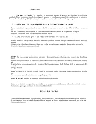 i DEFINICIÓN


          1 ETAPA LA PAZ NEGATIVA: Se define a la paz como la ausencia de la guerra, y el equilibrio de los factores
sociales (políticos económicos, sociales tecnológicos); la guerra es causal de un desequilibrio de algunas de los anteriores
factores. Para Jonh Galtung (1985) la paz negativa la podemos establecer dos tendencias de la paz negativa :


       LA PAZ COMO UNA UNIDAD INFERIOR FRENTE A UNA AMENAZA EXTERIOR:

   Desde este tendencia logramos identificar la necesidad de crear cuerpos armamentistas con el fin de defensa y conquista
   de
   Esa paz y fundamenta el desarrollo de las carreras armamentista y de expansión de los gobiernos por lograr
   No perder el equilibrio social que puedan desencadenar la guerra.

       EL UNIVERSALISMO QUE NACE Y TIENE SU CENTRO EN OCCIDENTE

   El autor plantea la concepción de paz en dos ambientes culturales distintos pero que conforman el núcleo básico de
   nuestra
   Historia social, cultural y política en occidente para eso fue necesario para el académico plasmar estas raíces en los
   Principales ingredientes de nuestra sociedad:




   ROMA: Paz eurocéntrica (etnocentrismo jerárquico y dominante ) que se relaciona con el concepto de derecho de
   estado
   Es decir la universalidad con un centro socio-político La conformación de batallones de soldados dispuesto s la guerra y
   a la
   Invasión, la paz romana concepto real y no de un ideal (pax), enmarcado desde lo legal desde lo reglamentario del
   control
   La ley y el orden

   GRECIA: La paz es un concepto racional y surge de relacionarse con sus ciudadanos , estado de tranquilidad, relación
   con
   Armonía mental que traduce sentimientos tranquilos y apacibles

   GRECOLATINA: Ausencia de guerra o el intermedio entre dos conflictos


   La paz en occidente ha emergido de la necesidad de la esperanza en contra de la guerra, en la conformación de comités
   Humanitarios que hagan resiliencia en una sociedad de conflicto


                                                   2 ETAPA PAZ POSITIVA



   Galtung (1960) alternativa a la violencia directa, dando significado a la violencia estructural mientras existan injusticias
   E insatisfacciones de la necesidades humanas básicas por parte de algunos seres humanos , no existe la paz, así no nos
   Matemos directamente.
 