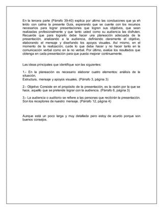En la tercera parte (Párrafo 39-40) explica por ultimo las conclusiones que ya eh
leído con calma la presente Guía, esperando que se cuente con los recursos
necesarios para lograr presentaciones que logren sus objetivos, que sean
realizadas profesionalmente y que tanto usted como su audiencia las disfruten.
Recuerde que para lograrlo debe hacer una planeación adecuada de la
presentación, analizando a la audiencia, definiendo claramente el objetivo,
elaborando el mensaje y diseñando los apoyos visuales. Así mismo, en el
momento de la realización, cuide lo que debe hacer y no hacer tanto en la
comunicación verbal como en la no verbal. Por último, evalúe los resultados que
obtenga en cada presentación para que pueda mejorar continuamente.
Las ideas principales que identifique son las siguientes:
1.- En la planeación es necesario elaborar cuatro elementos: análisis de la
situación,
Estructura, mensaje y apoyos visuales. (Párrafo 3, página 3)
2.- Objetivo Consiste en el propósito de la presentación, es la razón por la que se
hace, aquello que se pretende lograr con la audiencia. (Párrafo 6, página 3)
3.- La audiencia o auditorio se refiere a las personas que recibirán la presentación.
Son los receptores de nuestro mensaje. (Párrafo 12, página 4)
Aunque está un poco larga y muy detallada pero estoy de acurdo porque son
buenos consejos.
 