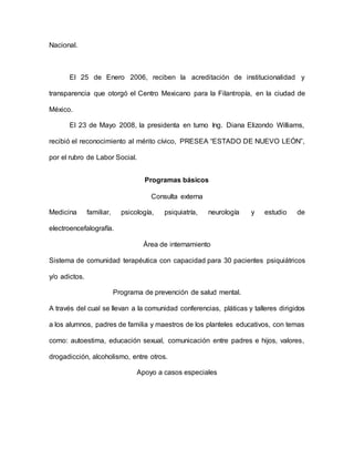 Nacional.
El 25 de Enero 2006, reciben la acreditación de institucionalidad y
transparencia que otorgó el Centro Mexicano para la Filantropía, en la ciudad de
México.
El 23 de Mayo 2008, la presidenta en turno Ing. Diana Elizondo Williams,
recibió el reconocimiento al mérito cívico, PRESEA “ESTADO DE NUEVO LEÓN”,
por el rubro de Labor Social.
Programas básicos
Consulta externa
Medicina familiar, psicología, psiquiatría, neurología y estudio de
electroencefalografía.
Área de internamiento
Sistema de comunidad terapéutica con capacidad para 30 pacientes psiquiátricos
y/o adictos.
Programa de prevención de salud mental.
A través del cual se llevan a la comunidad conferencias, pláticas y talleres dirigidos
a los alumnos, padres de familia y maestros de los planteles educativos, con temas
como: autoestima, educación sexual, comunicación entre padres e hijos, valores,
drogadicción, alcoholismo, entre otros.
Apoyo a casos especiales
 